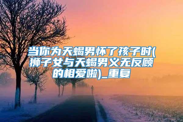 当你为天蝎男怀了孩子时(狮子女与天蝎男义无反顾的相爱啦)_重复