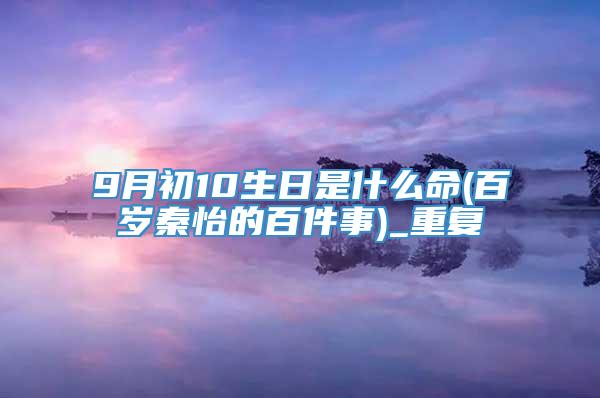 9月初10生日是什么命(百岁秦怡的百件事)_重复