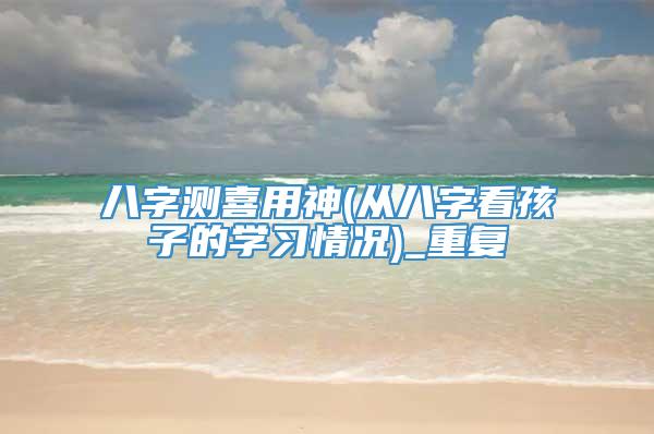 八字测喜用神(从八字看孩子的学习情况)_重复