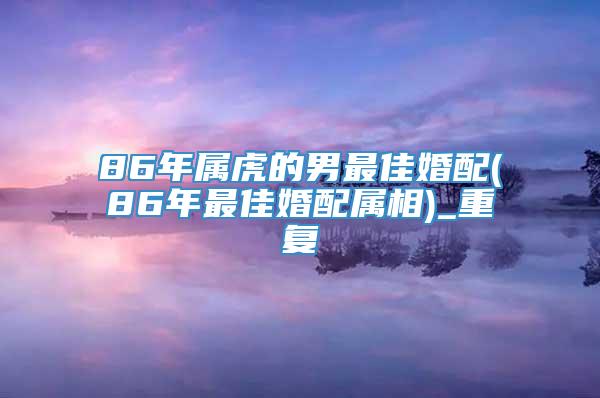 86年属虎的男最佳婚配(86年最佳婚配属相)_重复