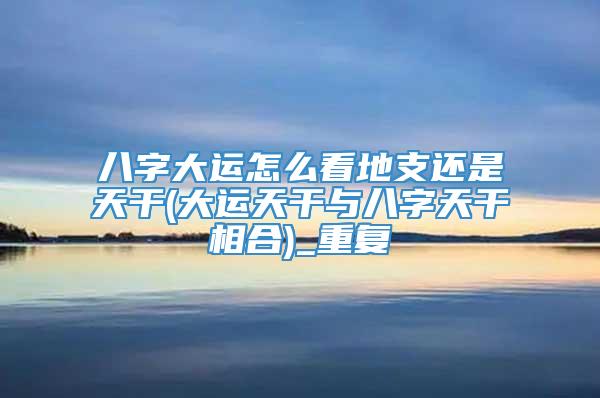 八字大运怎么看地支还是天干(大运天干与八字天干相合)_重复