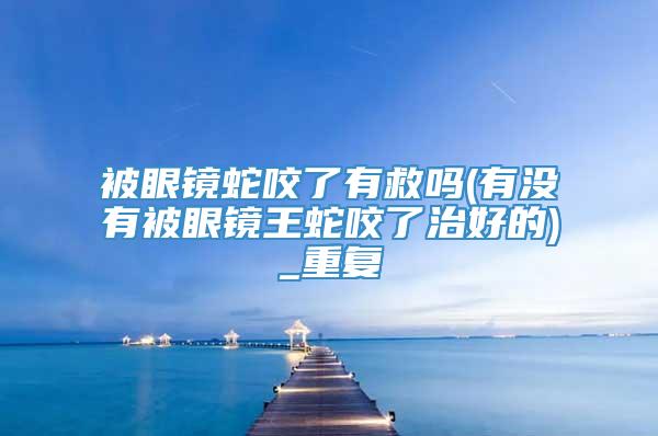 被眼镜蛇咬了有救吗(有没有被眼镜王蛇咬了治好的)_重复