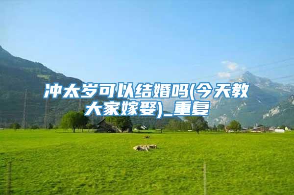 冲太岁可以结婚吗(今天教大家嫁娶)_重复