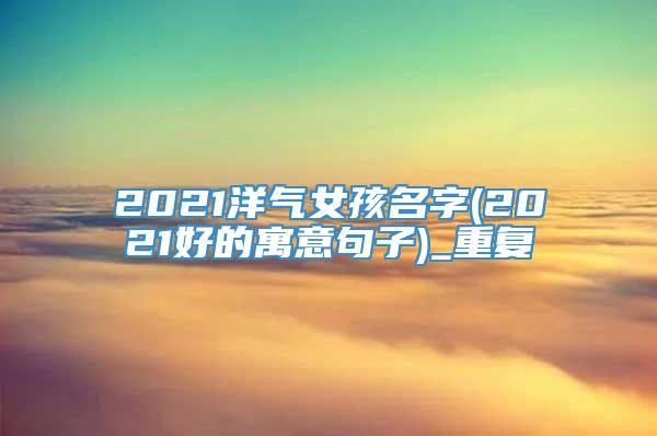 2021洋气女孩名字(2021好的寓意句子)_重复