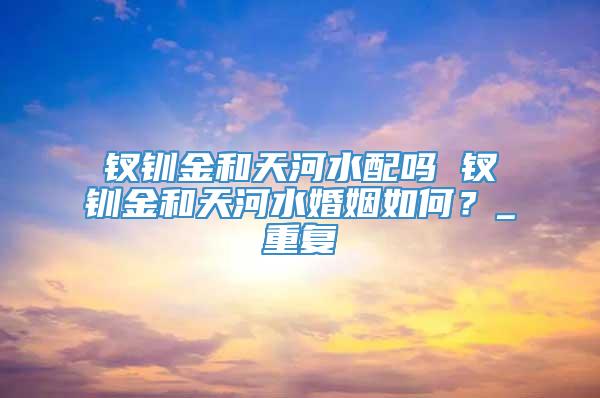 钗钏金和天河水配吗 钗钏金和天河水婚姻如何？_重复