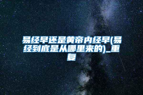 易经早还是黄帝内经早(易经到底是从哪里来的)_重复