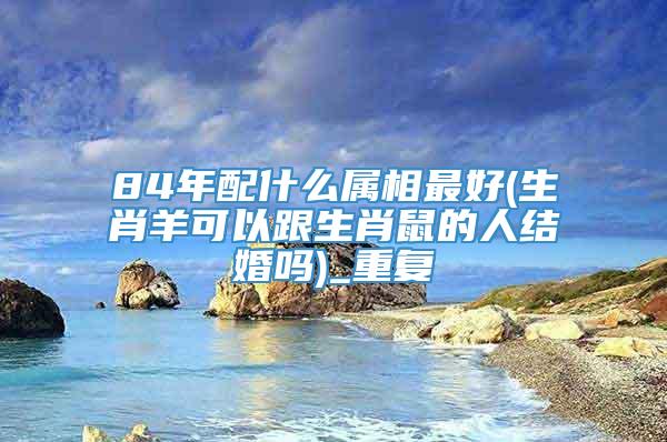 84年配什么属相最好(生肖羊可以跟生肖鼠的人结婚吗)_重复