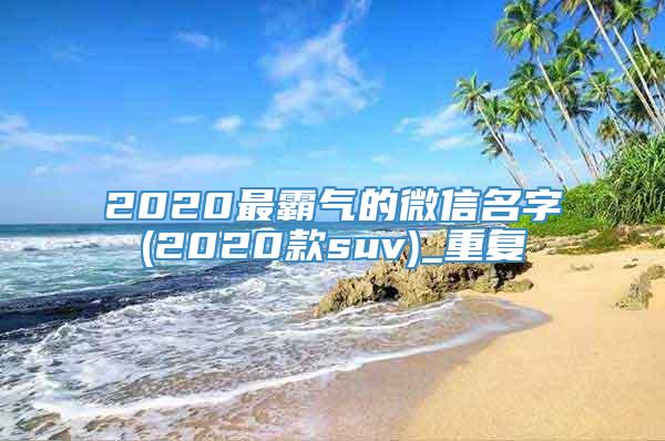 2020最霸气的微信名字(2020款suv)_重复