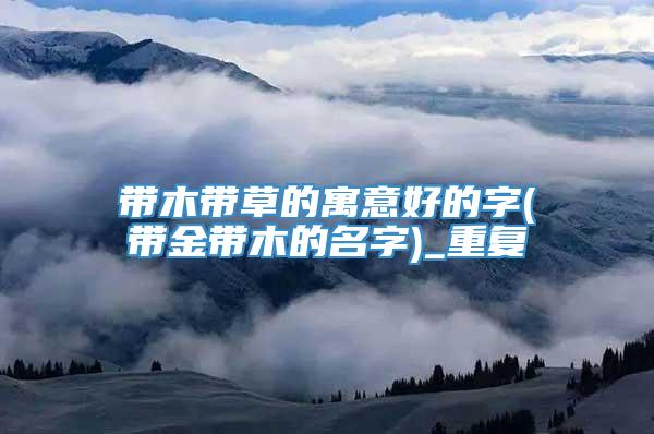 带木带草的寓意好的字(带金带木的名字)_重复