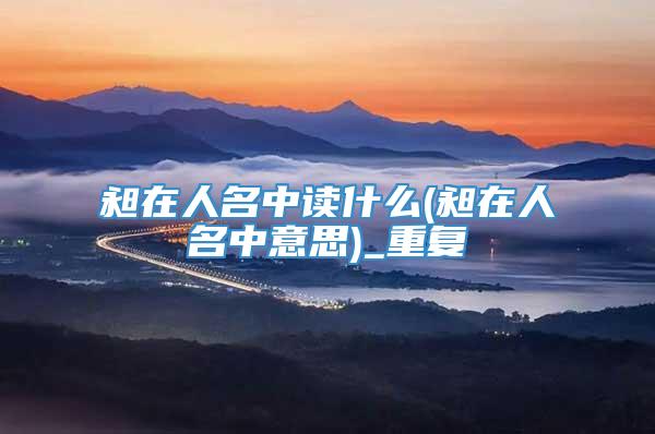 昶在人名中读什么(昶在人名中意思)_重复