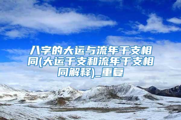 八字的大运与流年干支相同(大运干支和流年干支相同解释)_重复