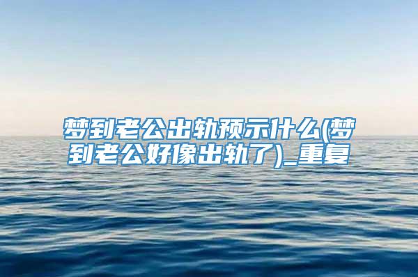 梦到老公出轨预示什么(梦到老公好像出轨了)_重复