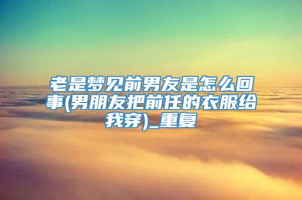 老是梦见前男友是怎么回事(男朋友把前任的衣服给我穿)_重复