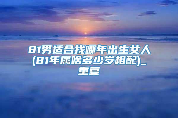 81男适合找哪年出生女人(81年属啥多少岁相配)_重复