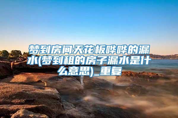 梦到房间天花板哗哗的漏水(梦到租的房子漏水是什么意思)_重复