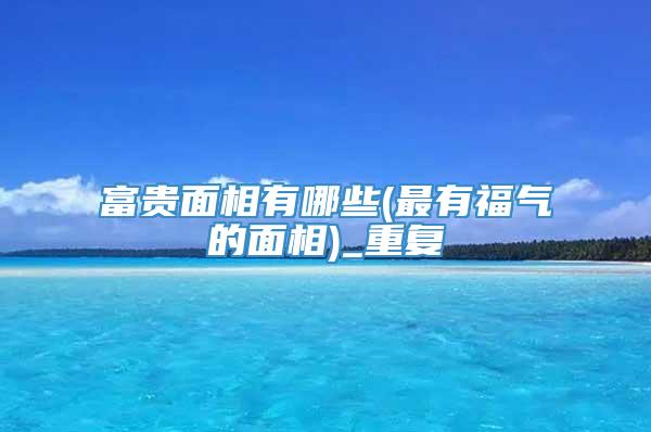 富贵面相有哪些(最有福气的面相)_重复