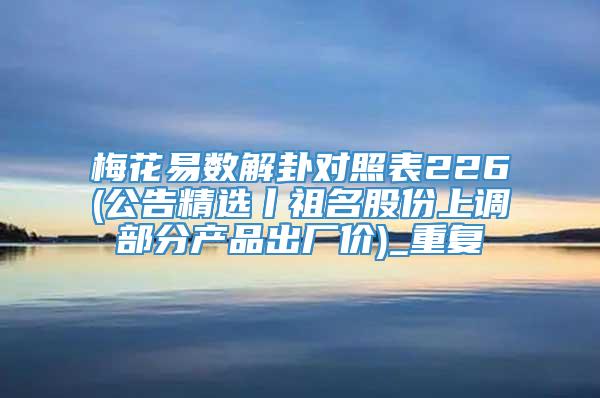 梅花易数解卦对照表226(公告精选丨祖名股份上调部分产品出厂价)_重复