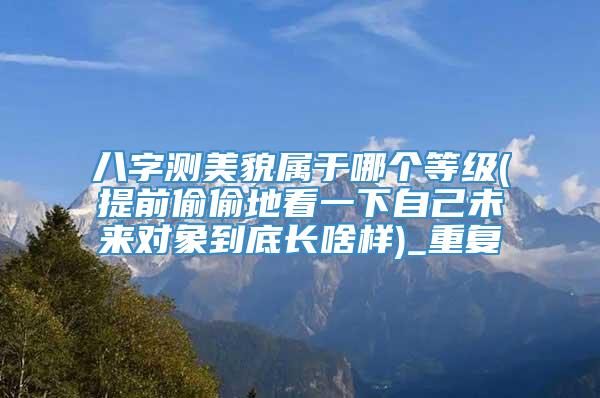 八字测美貌属于哪个等级(提前偷偷地看一下自己未来对象到底长啥样)_重复