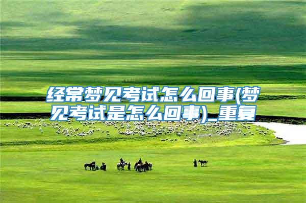 经常梦见考试怎么回事(梦见考试是怎么回事)_重复