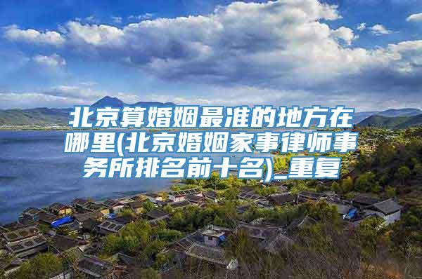 北京算婚姻最准的地方在哪里(北京婚姻家事律师事务所排名前十名)_重复