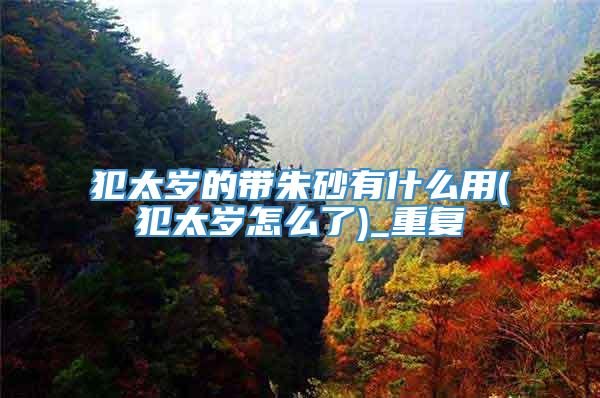 犯太岁的带朱砂有什么用(犯太岁怎么了)_重复