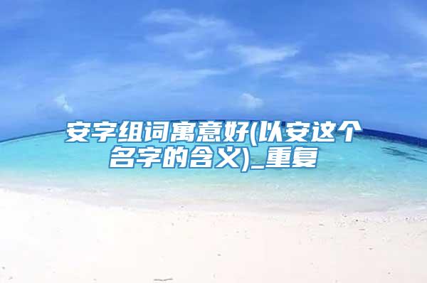 安字组词寓意好(以安这个名字的含义)_重复