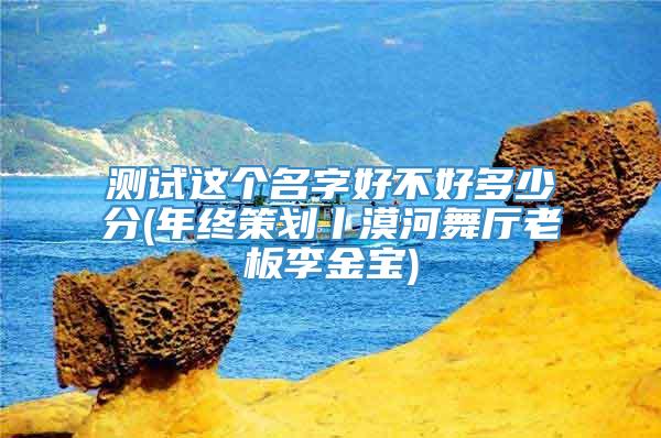 测试这个名字好不好多少分(年终策划丨漠河舞厅老板李金宝)