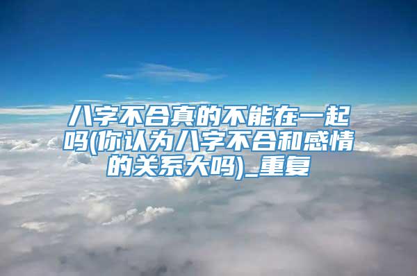 八字不合真的不能在一起吗(你认为八字不合和感情的关系大吗)_重复