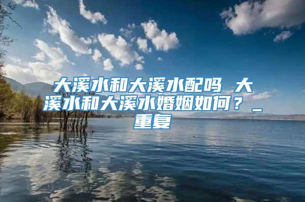 大溪水和大溪水配吗 大溪水和大溪水婚姻如何？_重复