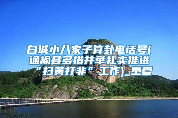 白城小八家子算卦电话号(通榆县多措并举扎实推进“扫黄打非”工作)_重复