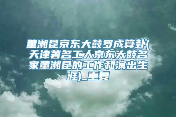 董湘昆京东大鼓罗成算卦(天津著名工人京东大鼓名家董湘昆的工作和演出生涯)_重复