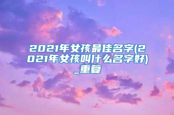 2021年女孩最佳名字(2021年女孩叫什么名字好)_重复