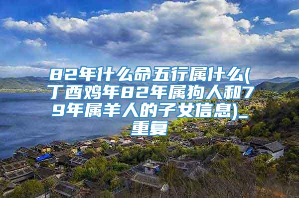 82年什么命五行属什么(丁酉鸡年82年属狗人和79年属羊人的子女信息)_重复