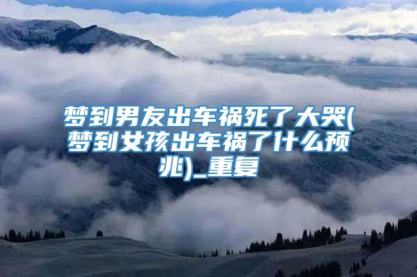 梦到男友出车祸死了大哭(梦到女孩出车祸了什么预兆)_重复