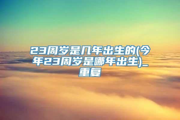 23周岁是几年出生的(今年23周岁是哪年出生)_重复