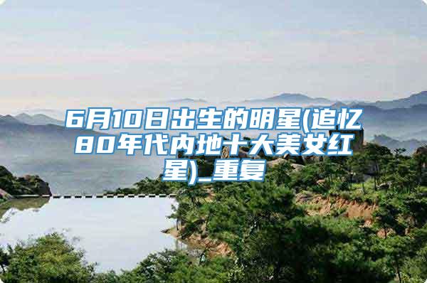 6月10日出生的明星(追忆80年代内地十大美女红星)_重复