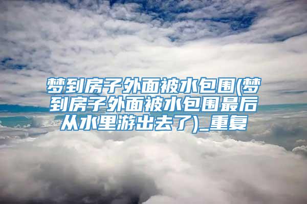 梦到房子外面被水包围(梦到房子外面被水包围最后从水里游出去了)_重复