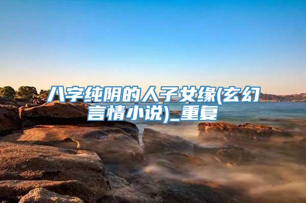 八字纯阴的人子女缘(玄幻言情小说)_重复