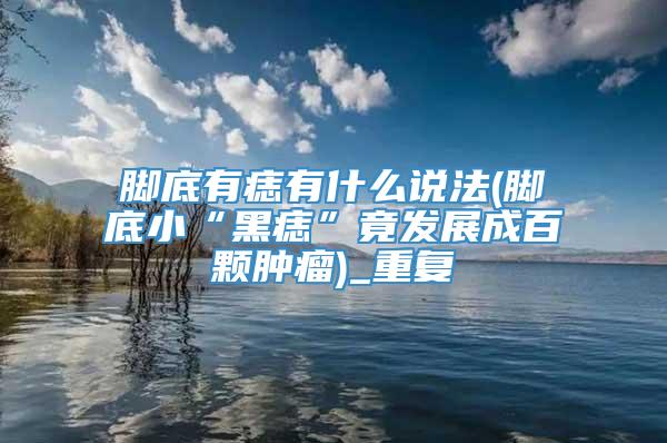 脚底有痣有什么说法(脚底小“黑痣”竟发展成百颗肿瘤)_重复