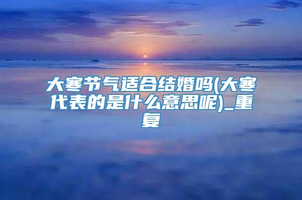 大寒节气适合结婚吗(大寒代表的是什么意思呢)_重复