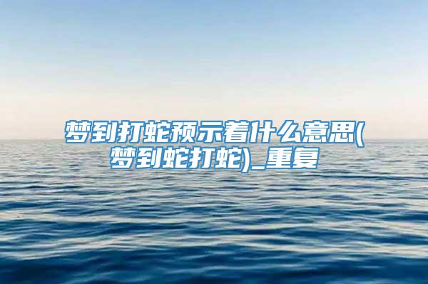 梦到打蛇预示着什么意思(梦到蛇打蛇)_重复
