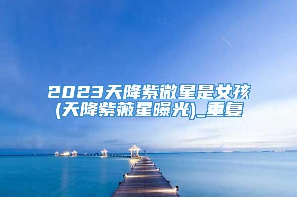 2023天降紫微星是女孩(天降紫薇星曝光)_重复