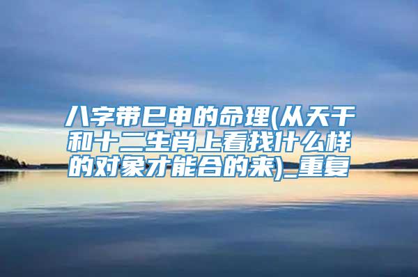 八字带巳申的命理(从天干和十二生肖上看找什么样的对象才能合的来)_重复