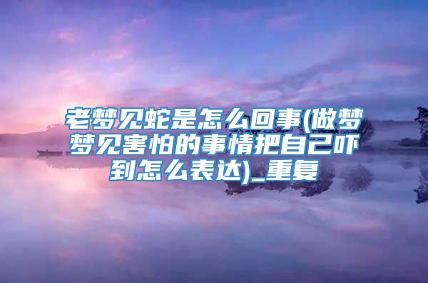 老梦见蛇是怎么回事(做梦梦见害怕的事情把自己吓到怎么表达)_重复