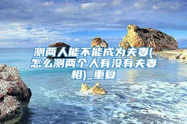 测两人能不能成为夫妻(怎么测两个人有没有夫妻相)_重复