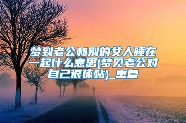 梦到老公和别的女人睡在一起什么意思(梦见老公对自己很体贴)_重复