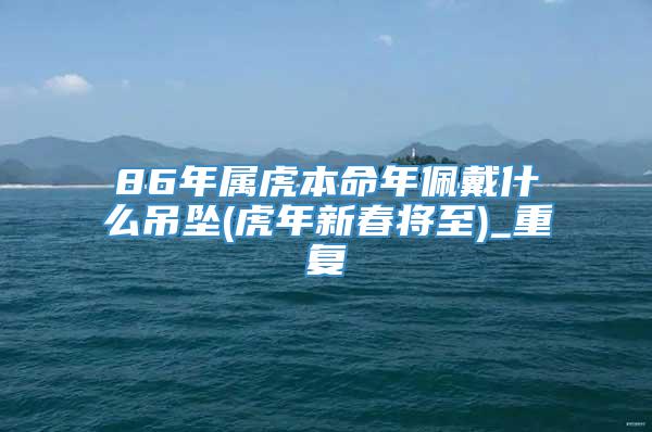 86年属虎本命年佩戴什么吊坠(虎年新春将至)_重复