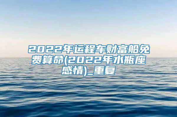 2022年运程车财富船免费算命(2022年水瓶座感情)_重复