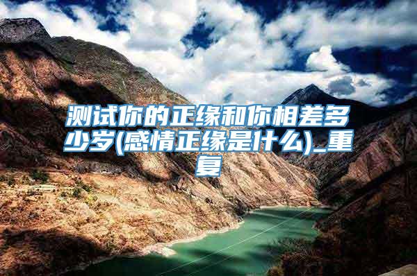 测试你的正缘和你相差多少岁(感情正缘是什么)_重复