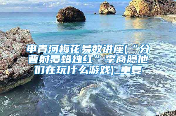 申青河梅花易数讲座(“分曹射覆蜡烛红”李商隐他们在玩什么游戏)_重复